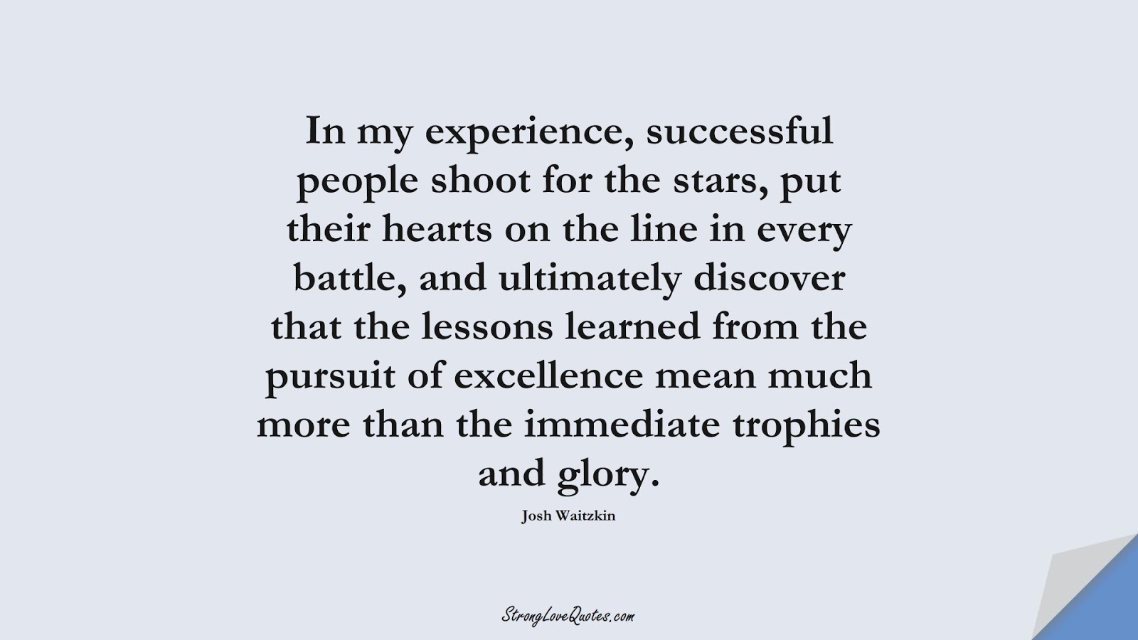 In my experience, successful people shoot for the stars, put their hearts on the line in every battle, and ultimately discover that the lessons learned from the pursuit of excellence mean much more than the immediate trophies and glory. (Josh Waitzkin);  #LearningQuotes