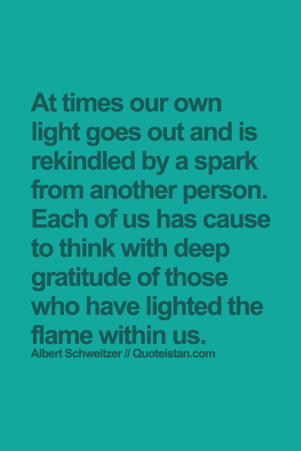 At times our own light goes out and is rekindled by a spark from another person. Each of us has cause to think with deep gratitude of those who have lighted the flame within us.