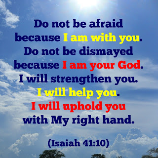 Do not be afraid because I am with you. Do not be dismayed because I am your God. I will strengthen you. I will help you. I will uphold you with my right hand. Isaiah 41:10