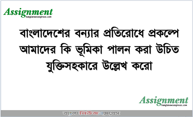 বাংলাদেশের বন্যার প্রতিরোধে প্রকল্পে আমাদের কি ভূমিকা পালন করা উচিত যুক্তিসহকারে উল্লেখ করো