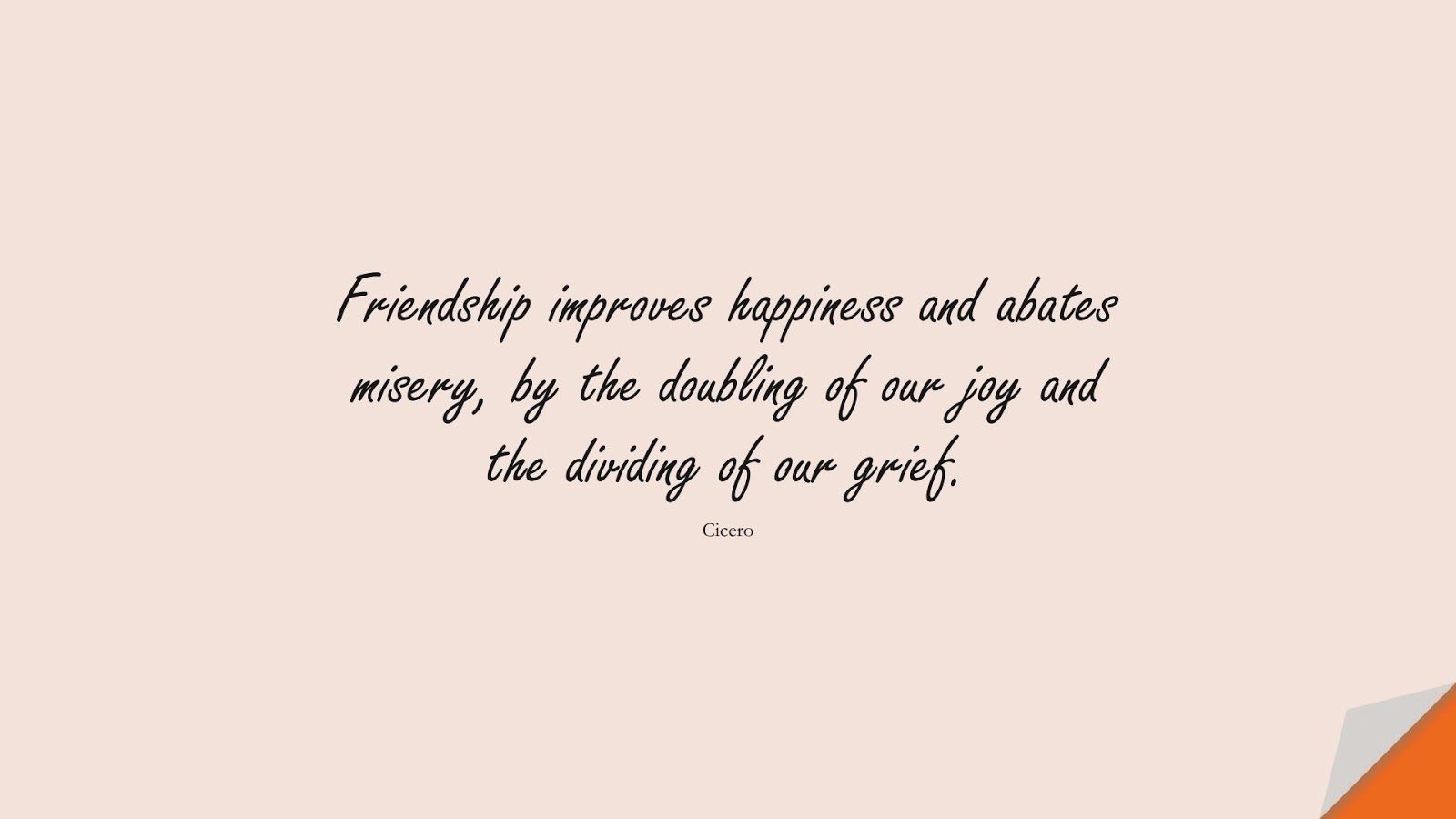 Friendship improves happiness and abates misery, by the doubling of our joy and the dividing of our grief. (Cicero);  #FriendshipQuotes