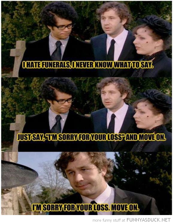 I have funerals i never know what to say Just say, i'm sorry for your