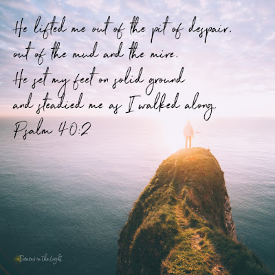 Psalm 40:2 He lifted me out of the pit of despair, out of the mud and the mire. He set my feet on solid ground and steadied me as I walked along.