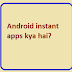 Android instant apps kya hai?