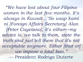 Duterte Considering Total Deployment Ban Of OFWs To Kuwait With growing number of reports of sexual abuses and maltreatment, President Rodrigo Duterte said that he is planning for a total ban of deploying Overseas Filipino Workers (OFWs) to Kuwait. President Duterte said that he respect the leaders of Kuwait and he doesn't want any quarrel with them but they need to do something about the reported cases of maltreatment and sexual abuse. Sponsored Links The OFW situation in Kuwait as Labor Secretary Silvestre Bello III earlier described it as "problematic," due to the number of complaints of maltreatment. Bello said although the President's statements are not yet final, the Labor Secretary will not hesitate to stop deployment once it is proven that OFWs are maltreated to death. Just recently, a Filipina HSW was found dead in Kuwait. Her death was reported as suicide but her brother was skeptical about it and said that the HSW could have been maltreated by her employer. Another one was the case of Liezl Trus Hukdong, a 33-year-old mother of two hailed from Bukidnon who reportedly died of suicide while working as household help in Kuwait last December. But Hukdong’s relatives were not convinced she killed herself as they also expressed indignation when they found out some of her internal organs including her eyes, tongue, lungs, and kidneys were removed. If it will come to pass, the ban, however, will not affect personal trips, he added. Most OFWs in Kuwait work in households as housemaids and nannies. Other OFWs work in companies and private establishment as well.Source: GMA Read More: Mortgage Loan: What You Need To KnowPassport on Wheels (POW) of DFA Starts With 4 Buses To Process 2000 Applicants Daily Did You Apply for OFW ID and Did You Receive This Email? Jobs Abroad Bound For Korea For As Much As P60k Salary Command Center For OFWs To Be Established Soon ©2018 THOUGHTSKOTO www.jbsolis.com SEARCH JBSOLIS, TYPE KEYWORDS and TITLE OF ARTICLE at the box below