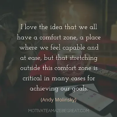 Quotes On Achievement Of Goals:"I love the idea that we all have a comfort zone, a place where we feel capable and at ease, but that stretching outside this comfort zone is critical in many cases for achieving our goals." - Andy Molinsky