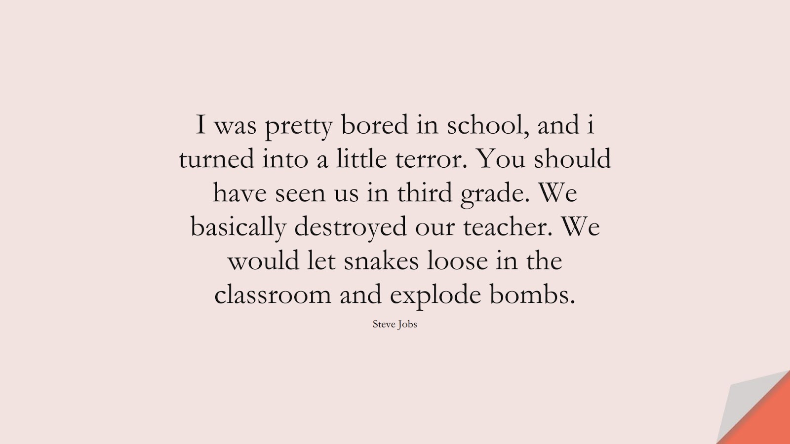 I was pretty bored in school, and i turned into a little terror. You should have seen us in third grade. We basically destroyed our teacher. We would let snakes loose in the classroom and explode bombs. (Steve Jobs);  #SteveJobsQuotes