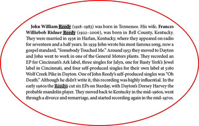 "John William (1918-1983) was born in Tennessee. His wife, Frances Williebob Ridner (1922-2006) was born in Bell County, Kentucky. They Were married in 1936 in Harlan, Kentucky where they appeared on radio for seventeen and a half years. In 1939, John wrote his most famous song, now a gospel standard, "Somebody Touched Me." Around 1953 they moved to Dayton and John went to work in one of the General Motors plants. They recorded an EP for Cincinnati's Ark label, three singles for Jalyn, one for Rusty York's Jewel label in Cincinnati, and four self-produced singles for their label at 5180 Wolf Creek Pike in Dayton. One of John self-produced singles was "Oh Death." Although he didn't write it, this recording was highly influential. In the early 1960s the Reedys cut six EPs on Starday, with Dayton's Dorsey Harvey the probable mandolin player. They moved to Kentucky the mid-1960s, went through a divorce and remarriage, and started recording again in the mid-1970s." (2020:118)