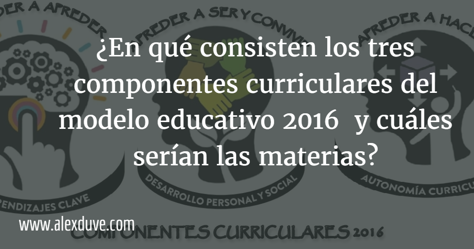 En qué consisten los tres componentes curriculares del modelo educativo  2016 y cuáles serían las materias?
