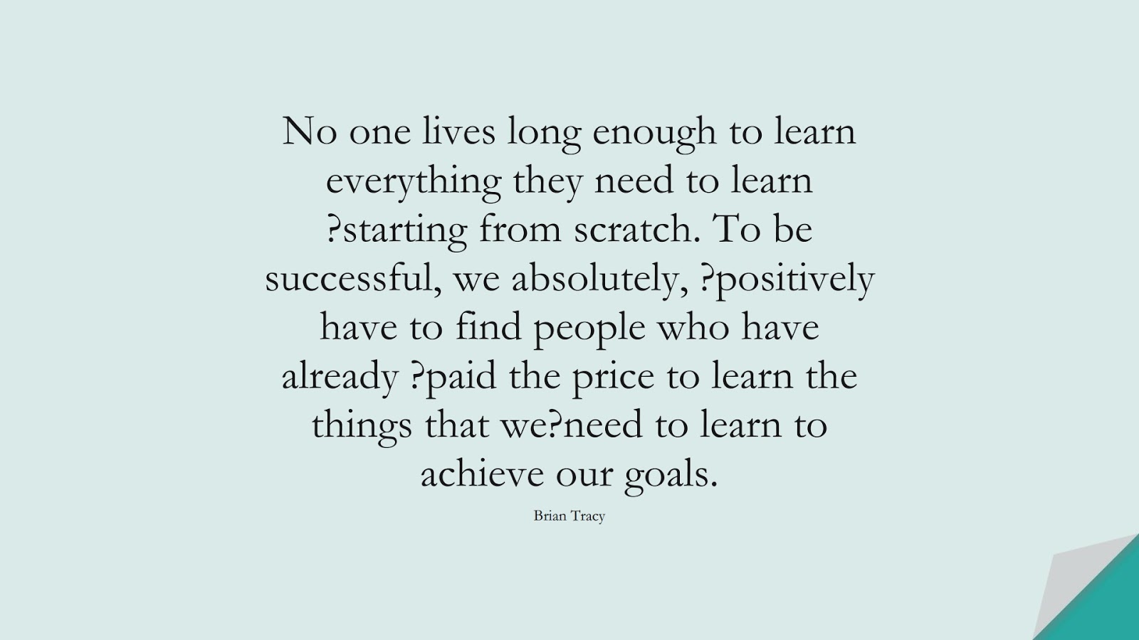 No one lives long enough to learn everything they need to learn ?starting from scratch. To be successful, we absolutely, ?positively have to find people who have already ?paid the price to learn the things that we?need to learn to achieve our goals. (Brian Tracy);  #MotivationalQuotes
