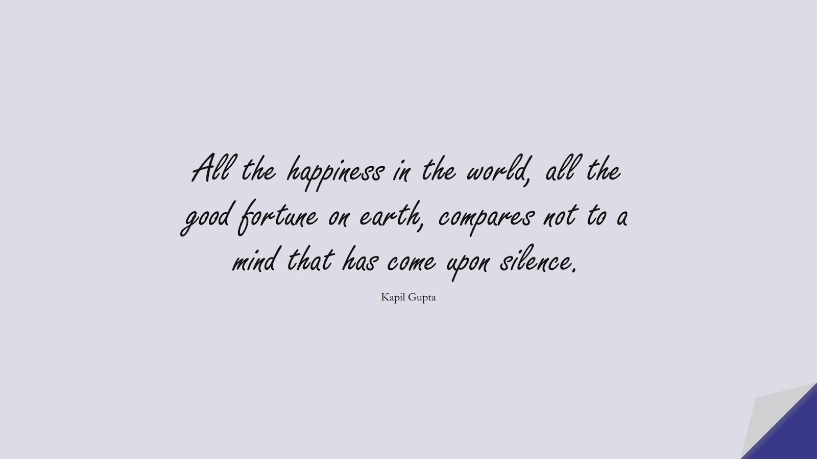 All the happiness in the world, all the good fortune on earth, compares not to a mind that has come upon silence. (Kapil Gupta);  #BeingStrongQuotes