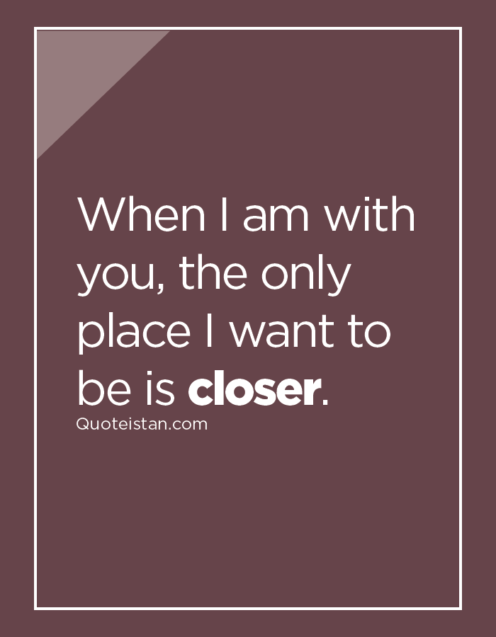 When I am with you, the only place I want to be is closer.