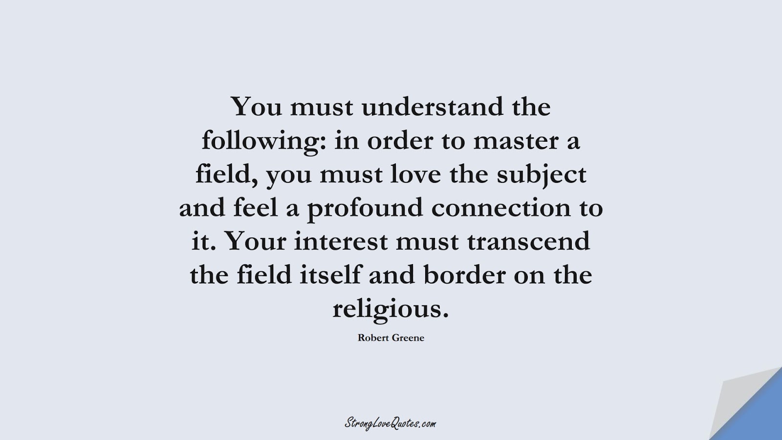 You must understand the following: in order to master a field, you must love the subject and feel a profound connection to it. Your interest must transcend the field itself and border on the religious. (Robert Greene);  #KnowledgeQuotes