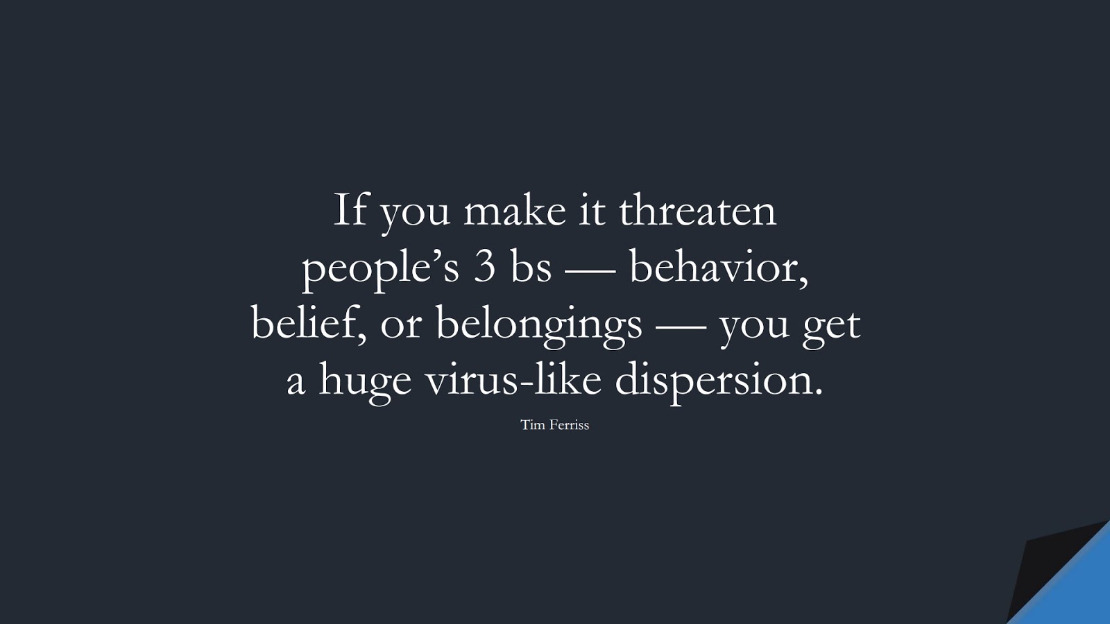 If you make it threaten people’s 3 bs — behavior, belief, or belongings — you get a huge virus-like dispersion. (Tim Ferriss);  #TimFerrissQuotes