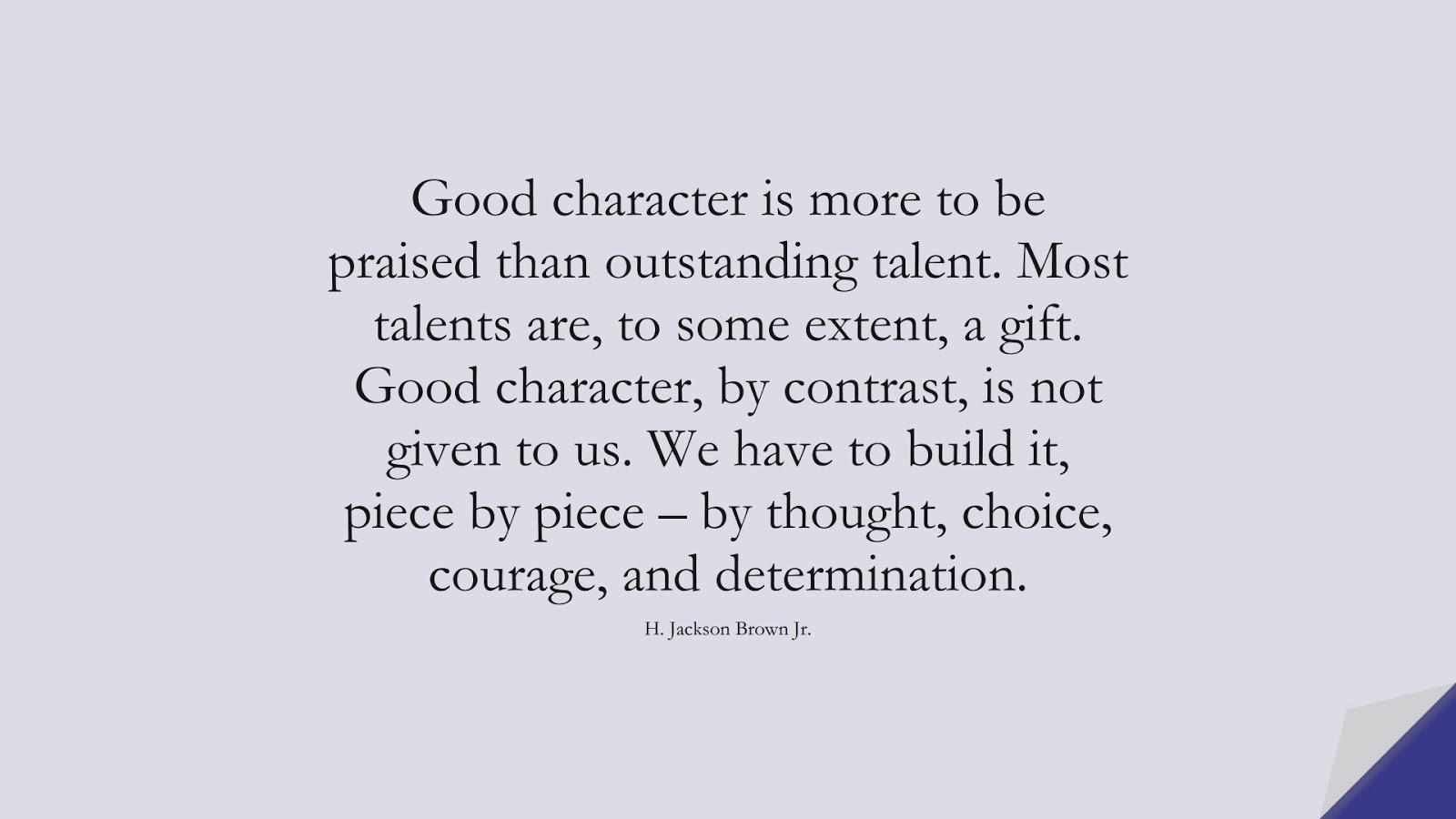 Good character is more to be praised than outstanding talent. Most talents are, to some extent, a gift. Good character, by contrast, is not given to us. We have to build it, piece by piece – by thought, choice, courage, and determination. (H. Jackson Brown Jr.);  #CharacterQuotes