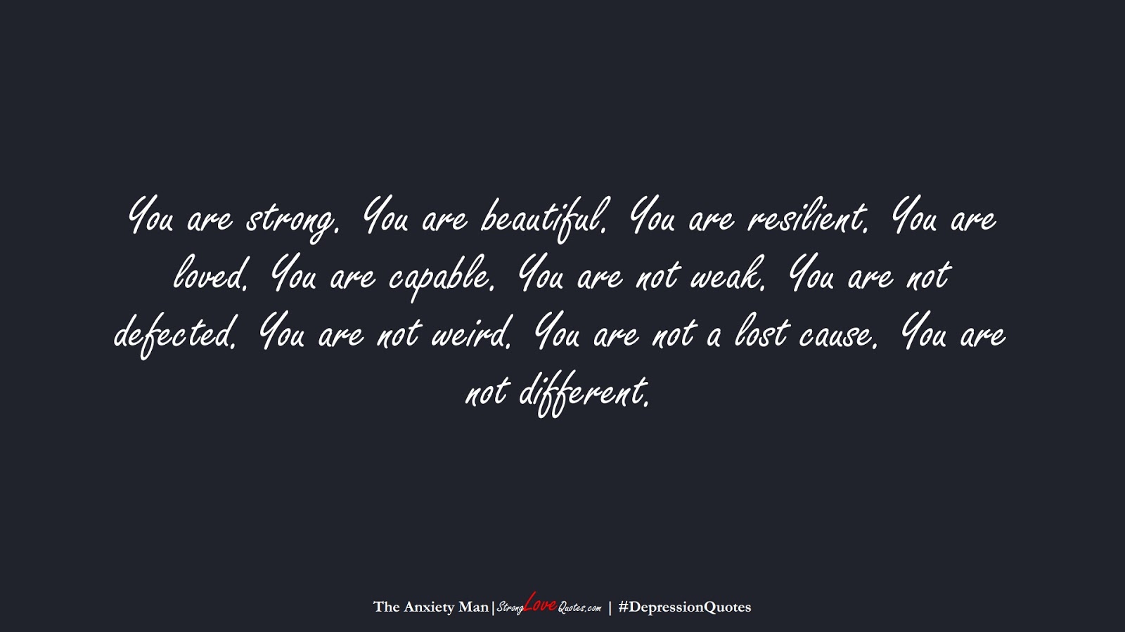 You are strong. You are beautiful. You are resilient. You are loved. You are capable. You are not weak. You are not defected. You are not weird. You are not a lost cause. You are not different. (The Anxiety Man);  #DepressionQuotes