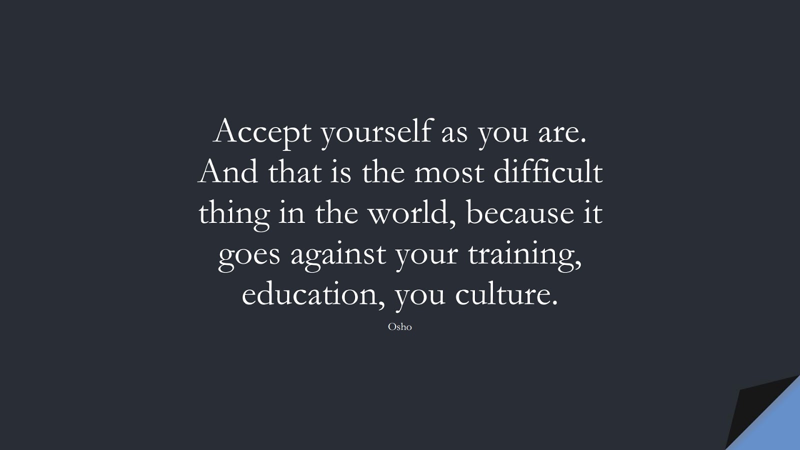 Accept yourself as you are. And that is the most difficult thing in the world, because it goes against your training, education, you culture. (Osho);  #BeYourselfQuotes