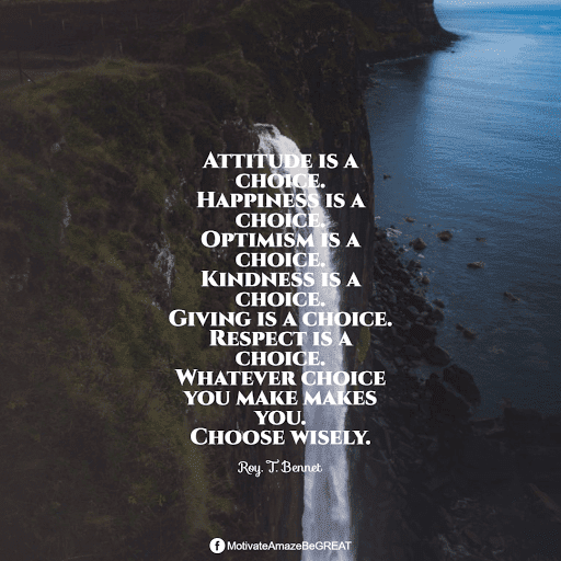 “Attitude is a choice. Happiness is a choice. Optimism is a choice. Kindness is a choice. Giving is a choice. Respect is a choice. Whatever choice you make makes you. Choose wisely.” - Roy. T. Bennet Positive Mindset Quotes And Motivational Words For Bad Times: “Attitude is a choice. Happiness is a choice. Optimism is a choice. Kindness is a choice. Giving is a choice. Respect is a choice. Whatever choice you make makes you. Choose wisely.” - Roy. T. Bennet