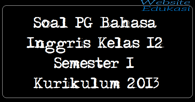 Soal PG Bahasa Inggris Kelas 12 Semester 1 Kurikulum 2013 Soal PG Bahasa Inggris Kelas 12 Semester 1 Kurikulum 2013