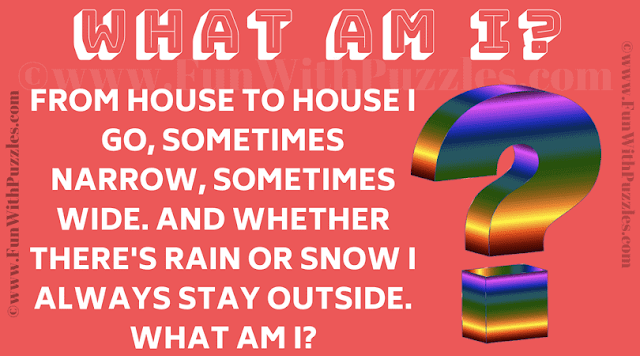 What am I? From house to house I go, sometimes narrow, sometimes wide. And whether there's rain or snow I always stay outside.