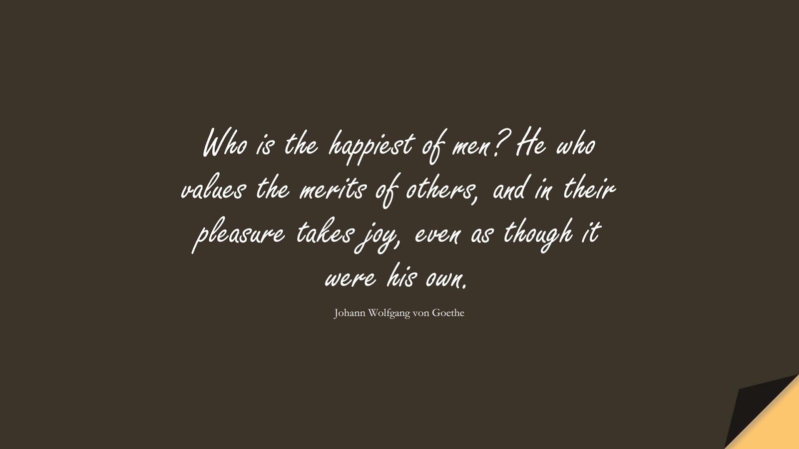 Who is the happiest of men? He who values the merits of others, and in their pleasure takes joy, even as though it were his own. (Johann Wolfgang von Goethe);  #HappinessQuotes