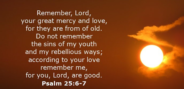  Remember, Lord, your great mercy and love, for they are from of old. Do not remember the sins of my youth and my rebellious ways; according to your love remember me, for you, Lord, are good. 