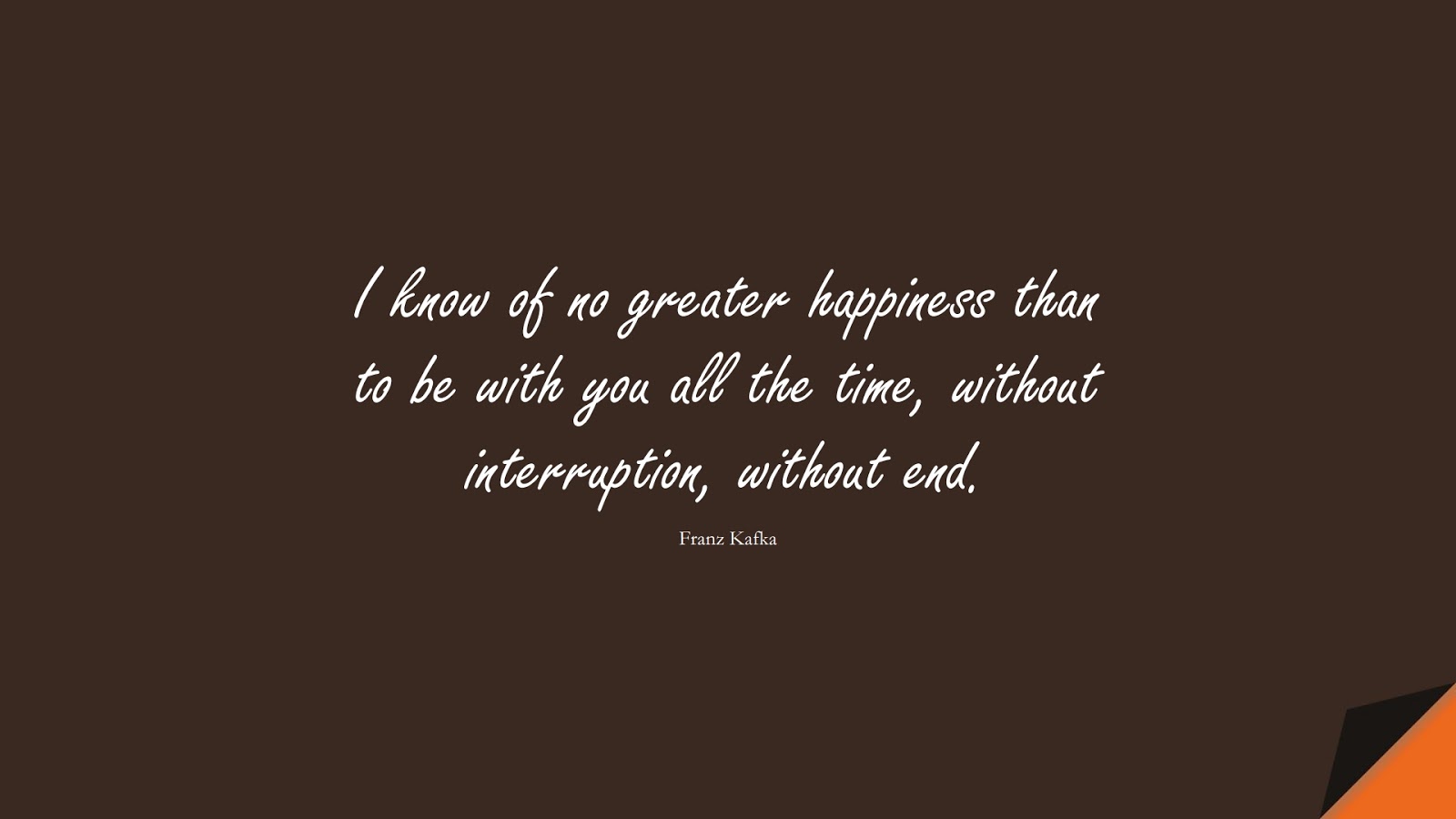 I know of no greater happiness than to be with you all the time, without interruption, without end. (Franz Kafka);  #LoveQuotes