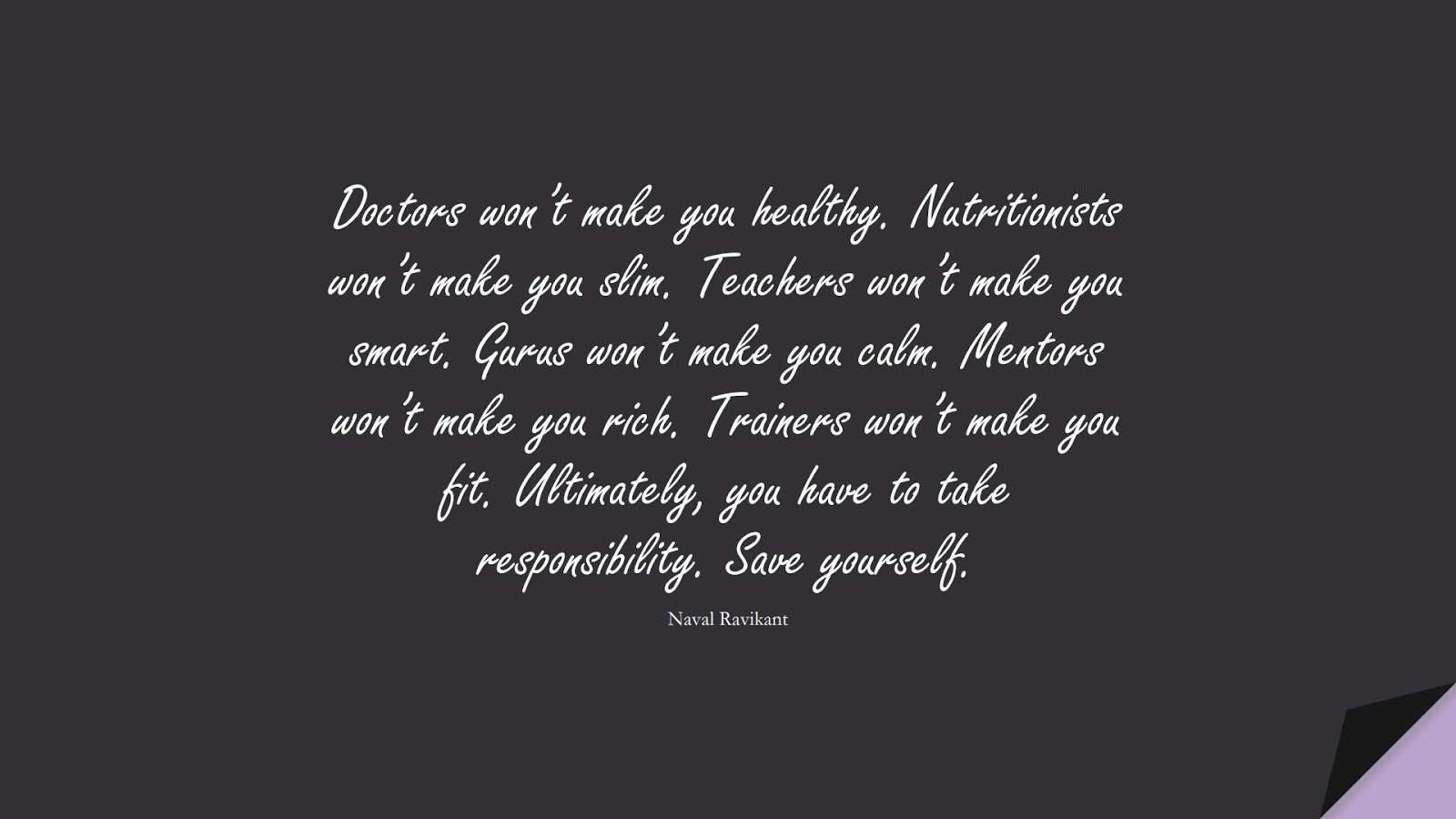 Doctors won’t make you healthy. Nutritionists won’t make you slim. Teachers won’t make you smart. Gurus won’t make you calm. Mentors won’t make you rich. Trainers won’t make you fit. Ultimately, you have to take responsibility. Save yourself. (Naval Ravikant);  #BestQuotes