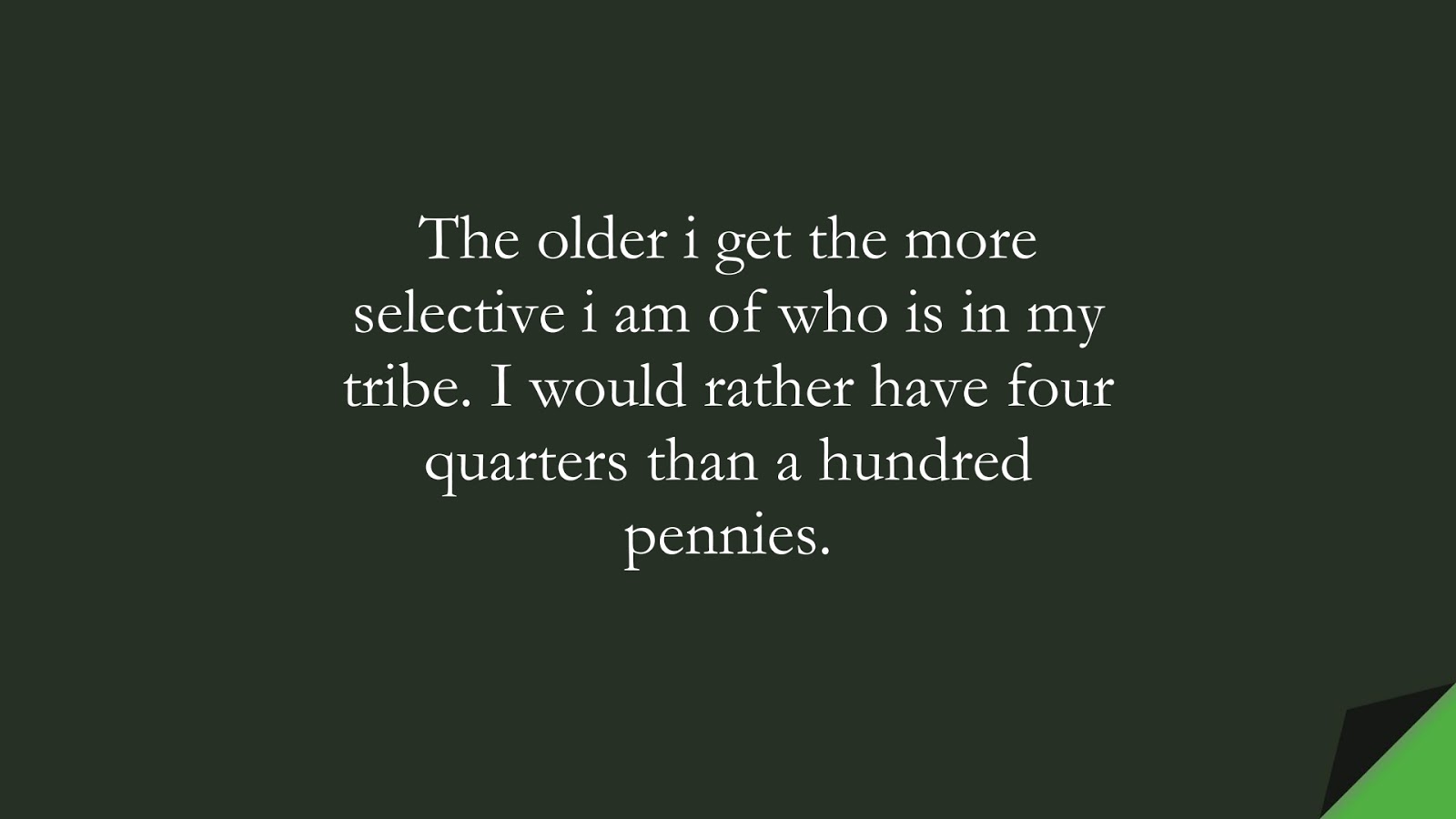The older i get the more selective i am of who is in my tribe. I would rather have four quarters than a hundred pennies.FALSE