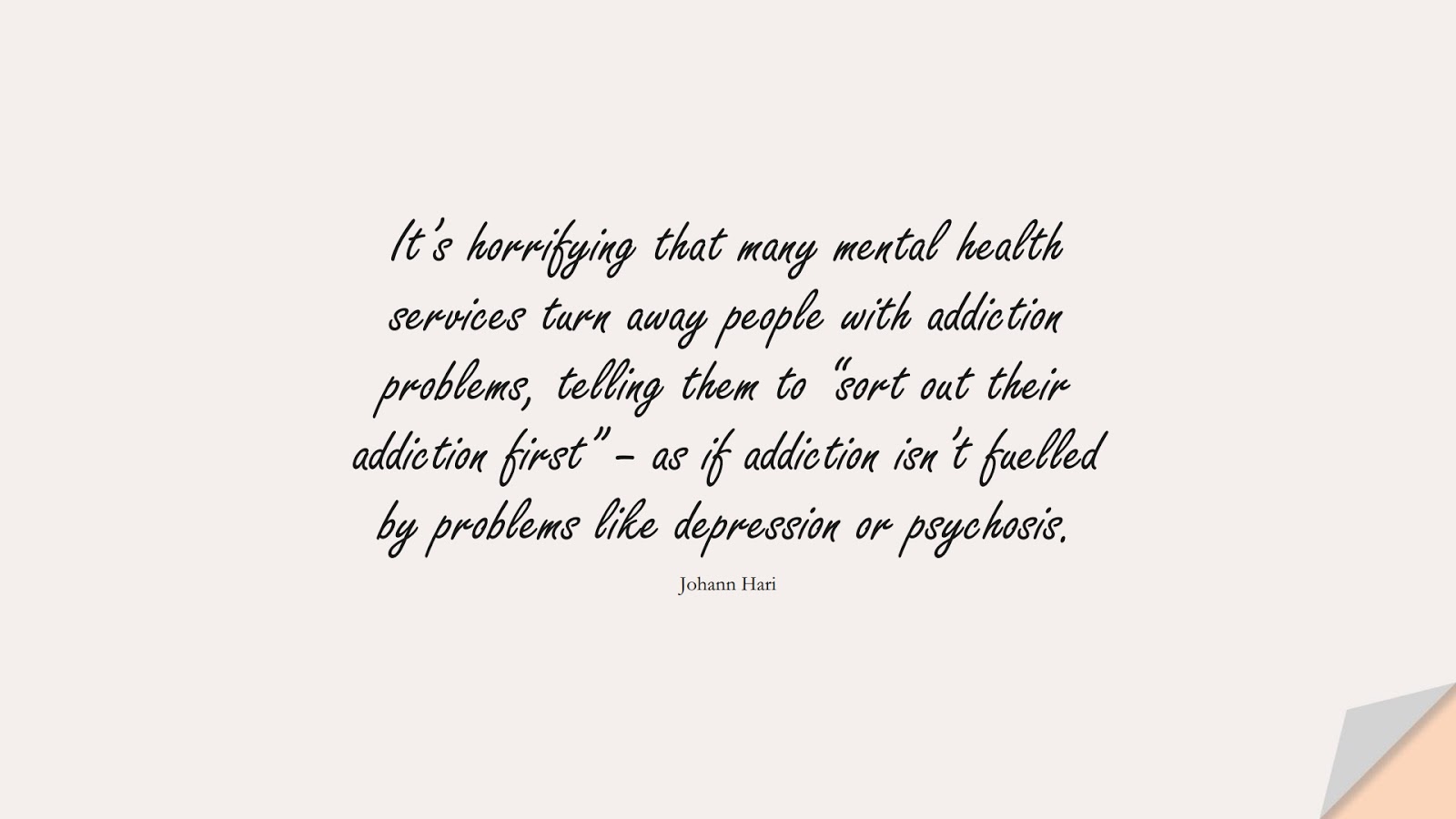 It’s horrifying that many mental health services turn away people with addiction problems, telling them to “sort out their addiction first” – as if addiction isn’t fuelled by problems like depression or psychosis. (Johann Hari);  #DepressionQuotes