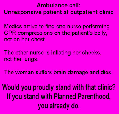 Ambulance call: Unresponsive patient at outpatient clinic. Medics arrive to find one nurse performing CPR compressions on the patient's belly, not on her chest. The other nurse is inflating her cheeks, not her lungs. The woman suffers brain damage and dies. Would you proudly stand with that clinic? If you stand with Planned Parenthood, you already do.