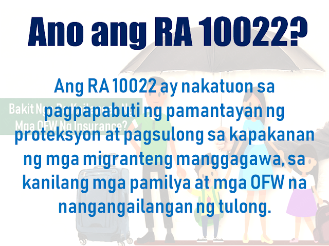 Before an overseas Filipino worker (OFW) can be allowed to leave the country for an overseas job, it is mandatory for them to have an insurance under the Migrant Workers and Overseas Filipinos Act of 1995 or the Republic Act 10022. It is to assure the safety and welfare of the OFW while working abroad.        Advertisement    Republic Act (RA) 10022 passed into law on March 8, 2010. This Act, amending RA 8042, otherwise known as the Migrant Workers and Overseas Filipinos Act of 1995, as amended, is geared towards further improving the standard of protection and promotion of the welfare of migrant workers, their families and overseas Filipinos in distress and for other purposes.    Section 37-A Compulsory Insurance Coverage for Agency Hired Workers is the portion of RA 10022 that deals specifically with the requirement for each migrant worker deployed by recruitment or manning agencies to be covered by a compulsory insurance policy that shall be secured at no cost to the worker.    Paramount Life & General Insurance Corporation (PLGIC) is the first insurance company accredited by the Insurance Commission to provide this OFW insurance.         WHAT IS THE REPUBLIC ACT (RA) 10022?   The RA 10022 is geared towards improving the standard of protection and the promotion of the welfare of overseas Filipino workers (OFW), their families and overseas Filipinos in distress, and for other purposes.     The term "OFW" refers to a person who is to be engaged, is engaged or has been engaged in a remunerated activity in a state of which he or she is not a citizen or on board a vessel navigating the foreign seas other than a government ship used for military or non-commercial purposes or on an installation located offshore or on the high seas; to be used interchangeably with ’migrant worker‘.    AS AN OFW, WHAT DOES THIS ACT DO FOR ME?  Section 37A, The Compulsory Insurance Coverage for Agency Hired Workers, states that in addition to the performance bond to be filed by the recruitment/manning agency, each migrant worker deployed by a recruitment/manning agency shall be covered by a compulsory insurance policy which shall be secured at no cost the  OFW.    Such insurance policy shall be effective for the duration of the migrant worker’s employment contract and shall coverthe following:    ACCIDENTAL DEATH  - with at least US$15,000 survivor's benefit.     NATURAL DEATH  -with at least US$10,000 survivor's benefit.     PERMANENT TOTAL DISABLEMENT  -with at least US$7,500 disability benefit.    REPATRIATION COST of the worker when his/her employment is terminated without any valid cause, as well as in the case of death.     SUBSISTENCE ALLOWANCE BENEFIT  -with at least US$100 per month for a maximum of 6 months for a migrant worker involved in a case or litigation for the protection of his/her life in the receiving country.     MONEY CLAIMS arising from the employer's liability.     COMPASSIONATE VISIT  -from 1 family member or requested individual when a migrant worker is hospitalized and has been confined for at least 7 consecutive days.     MEDICAL EVACUATION   -under appropriate medical supervision when an adequate medical facility is not available proximate to the migrant worker.     MEDICAL REPATRIATION   -to the migrant worker's residence when medically necessary and cleared as deemed by an attending physician.        Ads     The Insurance Commission has authorized Paramount Life & General Insurance Corporation aand given a license to do life and non-life insurance business in the Philippines.  PLGIC has one management team that leads both life and non-life insurance divisions. It assures more streamlined products, service, decision-making and problem-solving.  They also had established a 24/7 Call Center to accept calls and queries providing uninterrupted assistance round the clock.    Paramount will be assigning representatives abroad to provide you with assistance in your country of employment. To help you feel supported in a foreign country, a Paramount customer service officer will be sent where OFWs are situated to provide easier access and faster service for OFWs, wherever they are located. This means faster and easier claims settlement.  PLGIC OFW Master Policy  PLGIC OFW Insurance Certificate of Accreditation  Paramount is proud to provide added security for policyholders by offering the first-ever policy verification system for OFW Certificates of Insurance (COI). Through our Text Inquiry System, you can easily verify the authenticity of your Paramount issued COI.  Simply text the following information from your mobile phone: OFW [space] COI No. [space] Security Code (Ex. OFW 10189474 VHCJM270D90)  SEND TO:  Globe +(63) (917) 556-7391  Smart +(63) (920) 948-5496  Sun +(63) (922) 896-4829     Ads  Filed under overseas job, overseas Filipino worker, Migrant Workers and Overseas Filipinos Act,