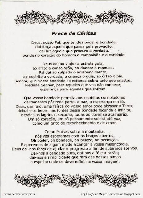 Tradução Original da Prece de Cáritas  "Deus, nosso Pai, que sois todo Poder e Bondade, dai a força àquele que passa pela provação, dai a luz àquele que procura a verdade; ponde no coração do homem a compaixão e a caridade!    Deus, Dai ao viajor a estrela guia, ao aflito a consolação, ao doente o repouso.   Pai, Dai ao culpado o arrependimento, ao espírito a verdade, à criança o guia, e ao órfão o pai!   Senhor, que a Vossa Bondade se estenda sobre tudo o que criastes.   Piedade, Senhor, para aqueles que vos não conhecem, esperança para aqueles que sofrem.  Que a Vossa Bondade permita hoje, aos espíritos consoladores, derramarem por toda a parte, a paz, a esperança e a fé.   Deus! Um raio, uma centelha do Vosso divino amor pode abrasar a Terra; deixai-nos beber nas fontes dessa bondade fecunda e infinita e todas as lágrimas secarão, todas as dores se acalmarão.  Então um só coração, um só pensamento subirá até Vós, como um grito de reconhecimento e de amor.   Como Moisés sobre a montanha, nós Vos esperamos de braços abertos; oh Poder!, oh Beleza!, oh Bondade, oh Perfeição!, e queremos de alguma sorte merecer a Vossa Divina Misericórdia.   Deus, dai-nos a força para ajudar o progresso, afim de subirmos até Vós.   Dai-nos a caridade pura, dai-nos a fé e a razão; dai-nos a simplicidade e a humildade, Senhor, que fará de nossas almas um espelho onde há de se refletir a Vossa Divina Imagem."