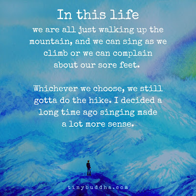 In this life we are all just walking up the mountain, and we can sing as we climb or we can complain about our sore feet. Whichever we choose, we still gotta do the hike. I decided a long time ago singing made a lot more sense.