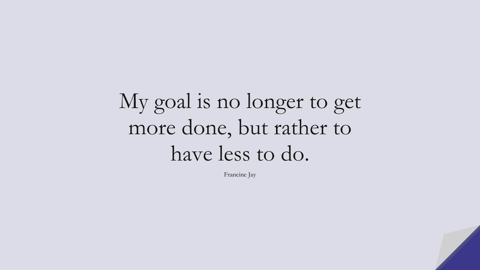 My goal is no longer to get more done, but rather to have less to do. (Francine Jay);  #ShortQuotes