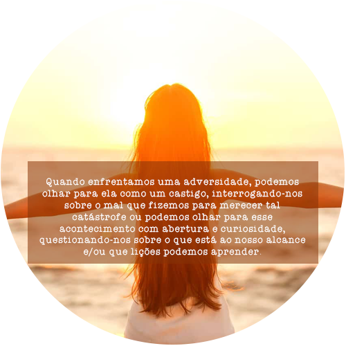 Quando enfrentamos uma adversidade, podemos olhar para ela como um castigo, interrogando-nos sobre o mal que fizemos para merecer tal catástrofe ou podemos olhar para esse acontecimento com abertura e curiosidade, questionando-nos sobre o que está ao nosso alcance e/ou que lições podemos aprender.