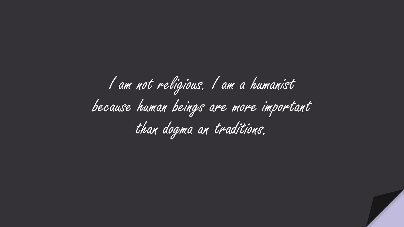 I am not religious. I am a humanist because human beings are more important than dogma an traditions.FALSE