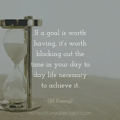 Quotes On Achievement Of Goals: “If a goal is worth having, it’s worth blocking out the time in your day to day life necessary to achieve it.”- Jill Koenig