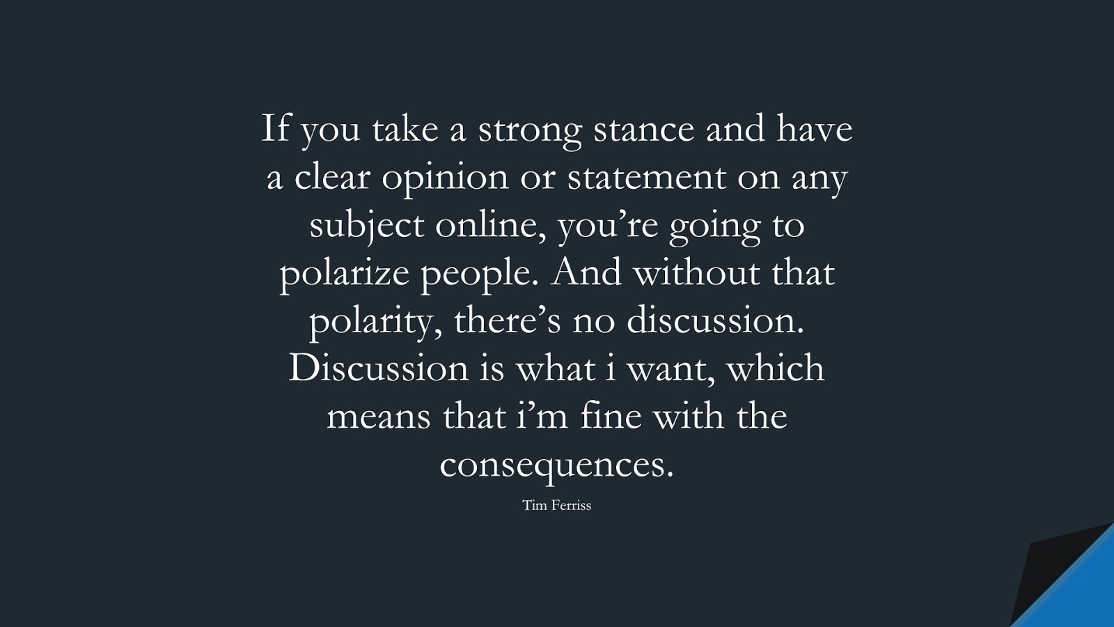 If you take a strong stance and have a clear opinion or statement on any subject online, you’re going to polarize people. And without that polarity, there’s no discussion. Discussion is what i want, which means that i’m fine with the consequences. (Tim Ferriss);  #TimFerrissQuotes