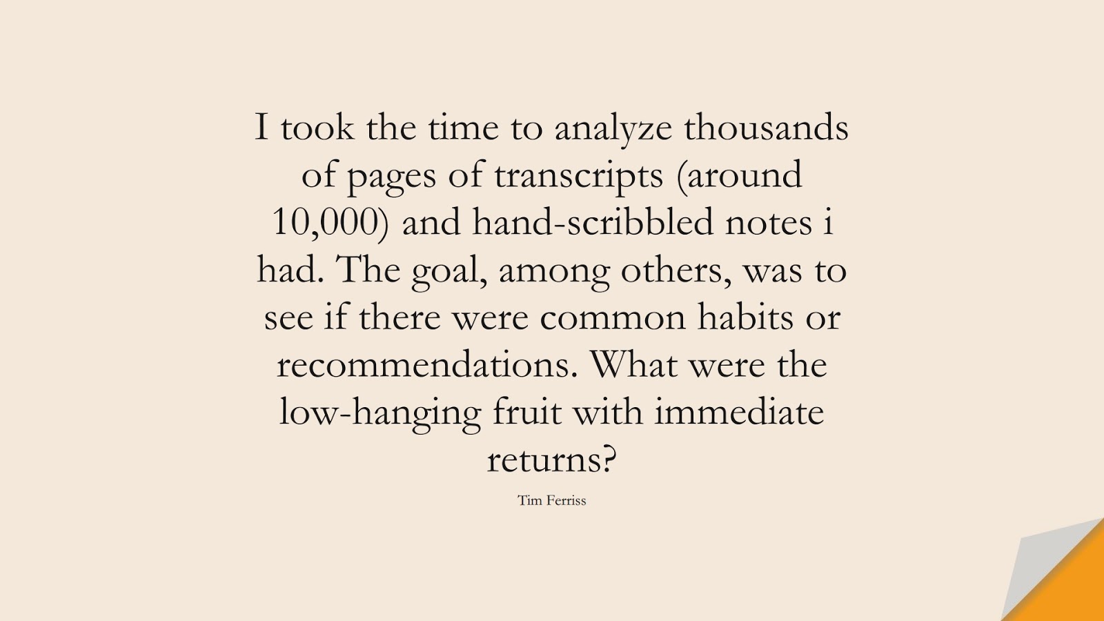I took the time to analyze thousands of pages of transcripts (around 10,000) and hand-scribbled notes i had. The goal, among others, was to see if there were common habits or recommendations. What were the low-hanging fruit with immediate returns? (Tim Ferriss);  #TimFerrissQuotes