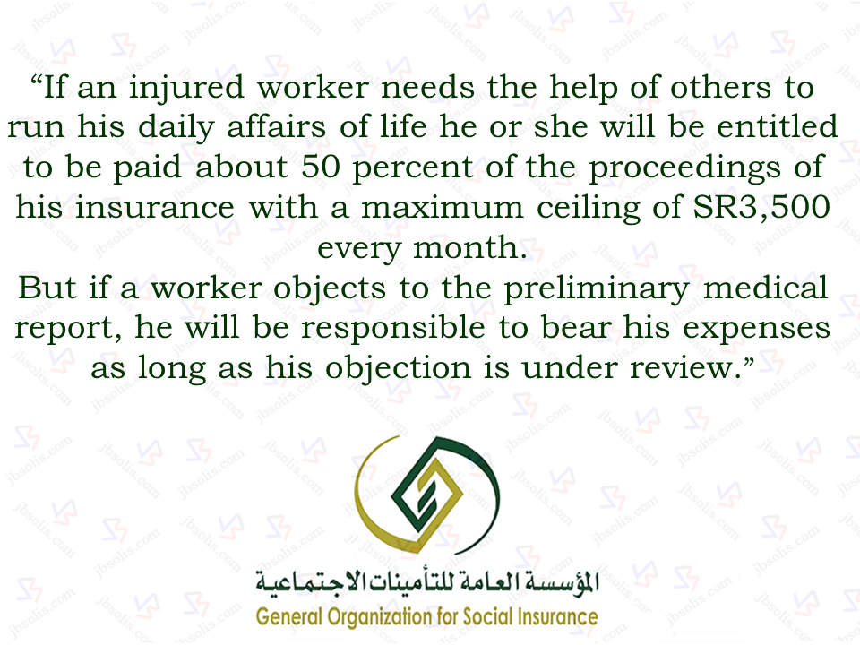 The General Organization for Social Insurance (GOSI) has reiterated that it will bear their cost of living should any expatriate worker got injured while doing their duties..  If an injured worker needs the help of others to run his daily affairs of life he or she will be entitled to be paid about 50 percent of the proceedings of his insurance with a maximum ceiling of SR3,500 every month, GOSI said.  But if a worker objects to the preliminary medical report, he will be responsible to bear his expenses as long as his objection is under review.  “If the objection is accepted, the worker will be compensated,” GOSI said.  If a worker’s injury results in permanent disability then GOSI will bear the travel expenses of the worker to his or her home country.  GOSI said the entire compensation will be paid before the injured worker leaves for his or her home country.  GOSI said that it will be considered a work injury if an expatriate worker is injured in a traffic accident while on his/her way to work place or back home from work. Sponsored Links “It will be considered a work injury if an expatriate worker is hit by a car while on his way to have food or on his way to pray in a nearby mosque,” it said.  GOSI said it will also pay the cost of repatriating the dead body of an expatriate worker if he or she dies of a work injury. This will include paying the cost of Ghusl (washing) and other expenses, it added.  During the first nine months of 2016, GOSI registered 38,767 work injuries among Saudi and expatriate workers. It said that there were 375 deaths during the same period.  According to GOSI’s figures, there were 10,502 inured workers during the first nine months of the past year who were under medical treatment. It said, 920 of them have recovered and 128 have died due to work injuries. Source: Saudi Gazette