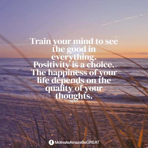 "Train your mind to see the good in everything. Positivity is a choice. The happiness of your life depends on the quality of your thoughts." Positive Mindset Quotes And Motivational Words For Bad Times: "Train your mind to see the good in everything. Positivity is a choice. The happiness of your life depends on the quality of your thoughts."