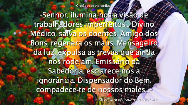 "Senhor, ilumina-nos a visão de trabalhadores imperfeitos.  Justo Juiz, ampara os criminosos e transviados.  Construtor Celeste, restaura as obras respeitáveis, ameaçadas pela destruição.  Divino Médico, salva os doentes.  Amigo dos Bons, regenera os maus.  Mensageiro da luz, expulsa as trevas que ainda nos rodeiam.  Emissário da Sabedoria, esclarece-nos a ignorância.  Dispensador do Bem, compadece-te de nossos males.  Advogado dos Aflitos, reajusta os infelizes que provocam o sofrimento.  Sumo Libertador, emancipa-nos a mente, encarcerada em nossas próprias criações menos dignas.  Benfeitor do Alto, estende compassivas mãos a todos aqueles que te desconhecem os princípios de amor e trabalho, humildade e perdão, nas zonas inferiores da vida.  Senhor, eis aqui os teus servos incapazes. Cumpra-se em nós a tua vontade sábia e justa, porque a nossa pequenez é tudo o que possuímos, para que, em Teu Nome, possamos operar a nossa própria redenção, hoje, aqui e agora.  Assim seja."    Francisco Cândido Xavier e Aniceto, em "Nosso Livro" (14)