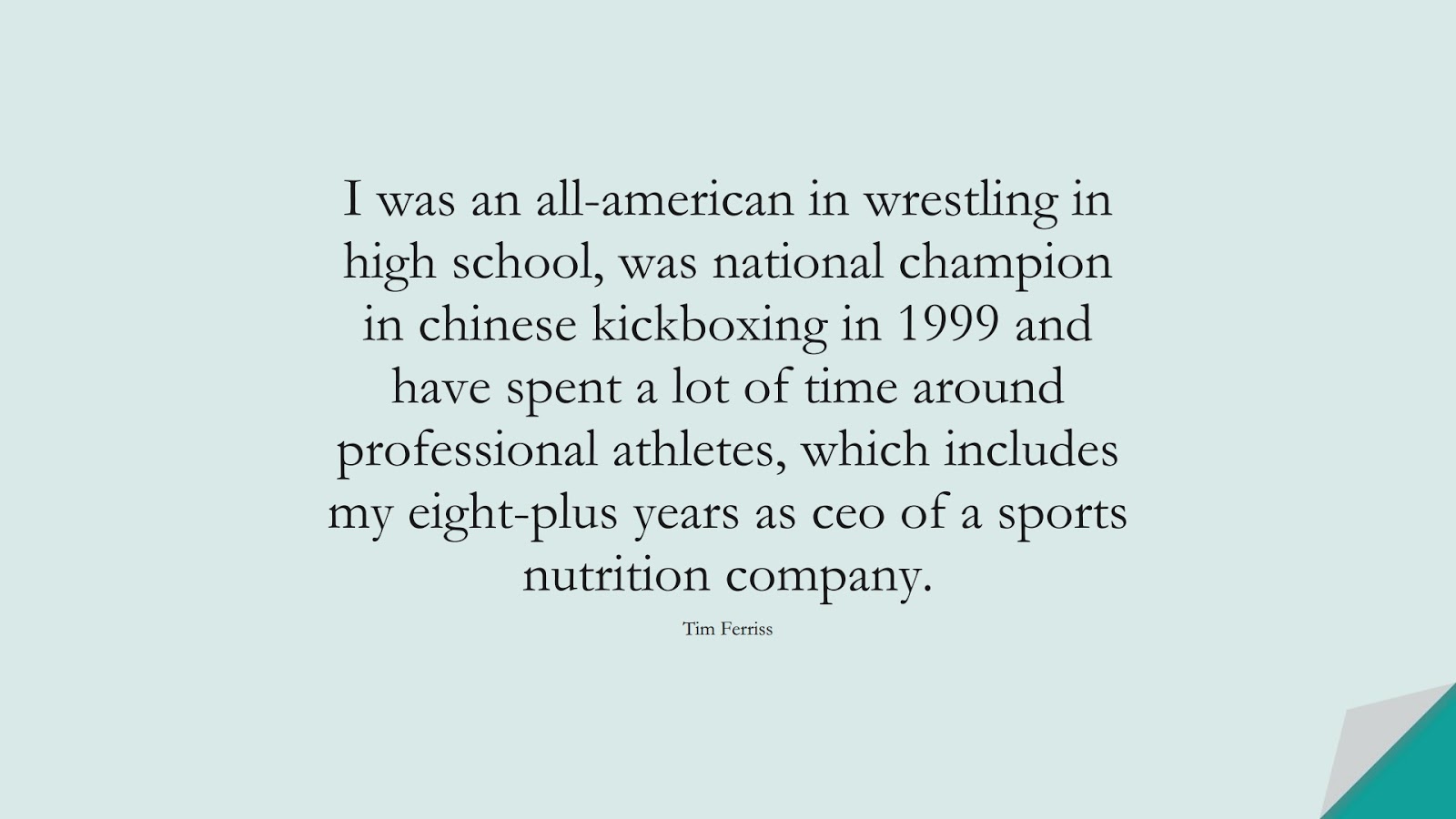 I was an all-american in wrestling in high school, was national champion in chinese kickboxing in 1999 and have spent a lot of time around professional athletes, which includes my eight-plus years as ceo of a sports nutrition company. (Tim Ferriss);  #TimFerrissQuotes