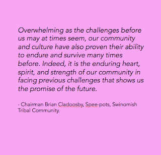 Overwhelming as the challenges before us may at times seem, our community and culture have also proven their ability to endure and survive many times before. Indeed, it is the enduring heart, spirit, and strength of our community in facing previous challenges that shows us the promise of the future.         - Chairman Brian Cladoosby, Spee-pots, Swinomish Tribal Community.