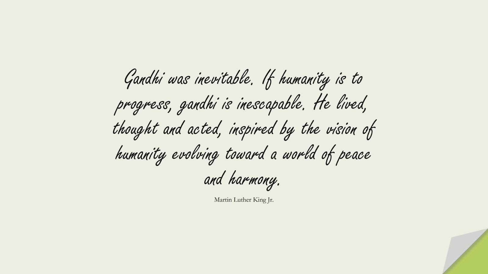 Gandhi was inevitable. If humanity is to progress, gandhi is inescapable. He lived, thought and acted, inspired by the vision of humanity evolving toward a world of peace and harmony. (Martin Luther King Jr.);  #MartinLutherKingJrQuotes