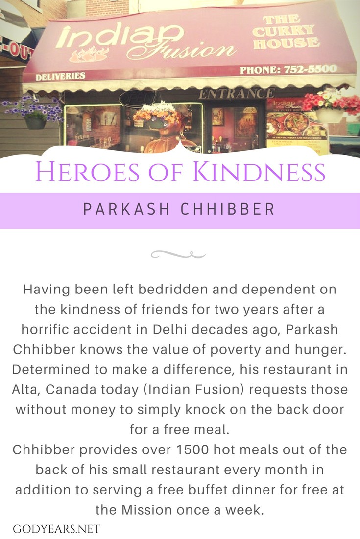 Having been left bedridden and dependent on the kindness of friends for two years after a horrific accident in Delhi decades ago, Parkash Chhibber knows the value of poverty and hunger. When he finally got a second chance in life, he started a restaurant in Alta, Canada. Seeing the homeless rummaging through the garbage bins for food, Parkash was determined to pay forward the kindness he and his wife were given all those years ago. For the past few years, his restaurant, Indian Fusion, has a sign that requests those without money to simply knock on the back door for a free meal. 