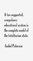 “A tax-supported, compulsory educational system is the complete model of the totalitarian state.” ― Isabel Paterson, God of the Machine