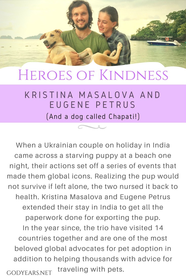 When a Ukrainian couple on holiday in India came across a starving puppy in a beach in Kochi one night, their actions set off a series of events that made the young couple global icons. Realizing the pup would not survive if left alone, the two adopted the pup and nursed it back to health. Unwilling to leave Chapati to its fate, Kristina Masalova and Eugene Petrus extended their stay in India to get all the paperwork done for exporting the pup.  In the year since, the trio have visited 14 countries together and are one of the most beloved global advocates for pet adoption in addition to helping thousands with advice for traveling with pets.  