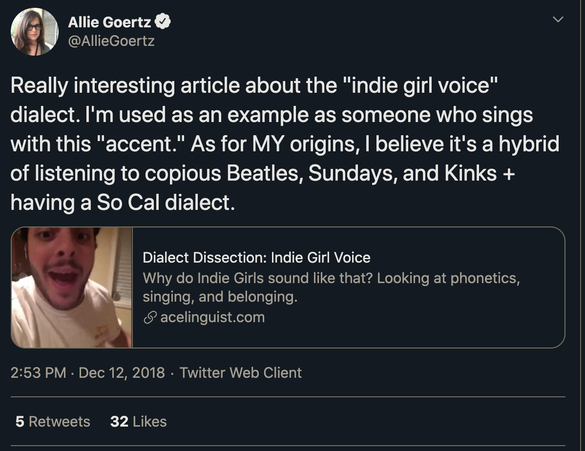 Allie Goertz @AllieGoertz: Really interesting article about the "indie girl voice" dialect. I'm used as an example as someone who sings with this "accent." As for MY origins, I believe it's a hybrid of listening to copious Beatles, Sundays, and Kinks + having a So Cal dialect.